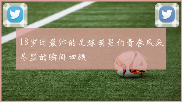 18岁时最帅的足球明星们青春风采尽显的瞬间回顾