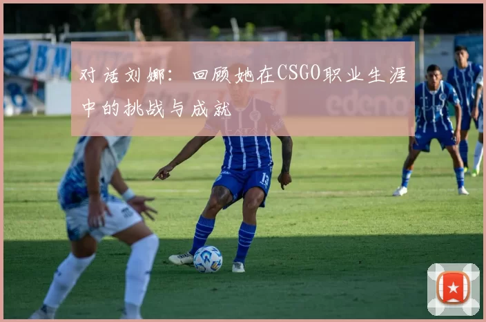 对话刘娜:回顾她在CSGO职业生涯中的挑战与成就
