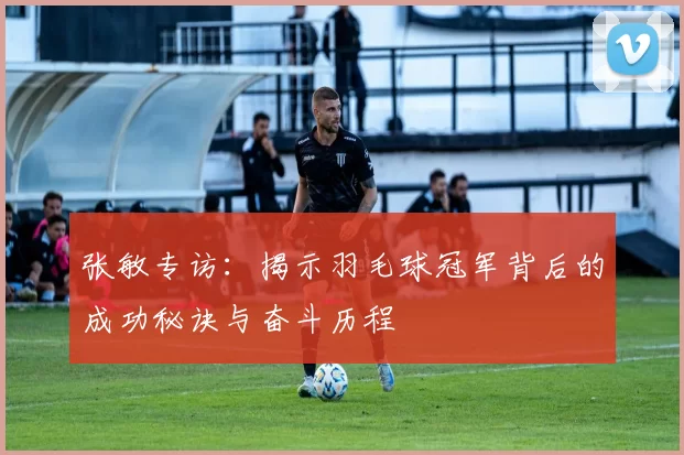 张敏专访:揭示羽毛球冠军背后的成功秘诀与奋斗历程