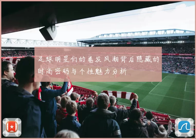 足球明星们的卷发风潮背后隐藏的时尚密码与个性魅力分析