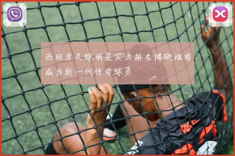 西班牙足球明星实力排名揭晓谁将成为新一代传奇球员