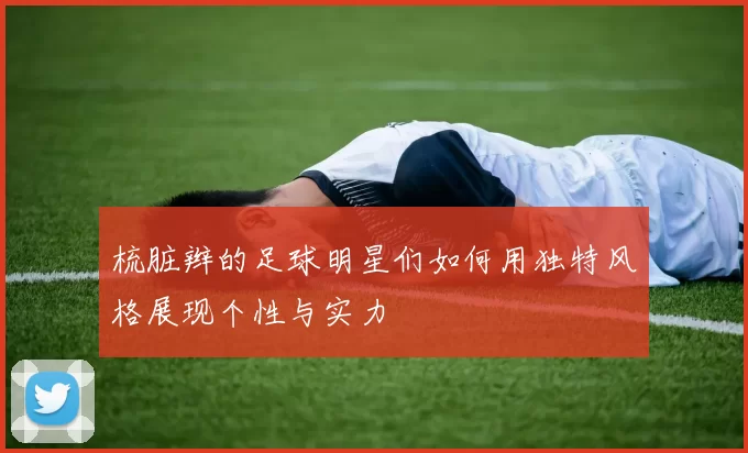 梳脏辫的足球明星们如何用独特风格展现个性与实力