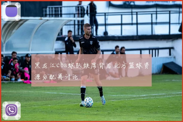 黑龙江cba球队缺席背后北方篮球资源分配再讨论