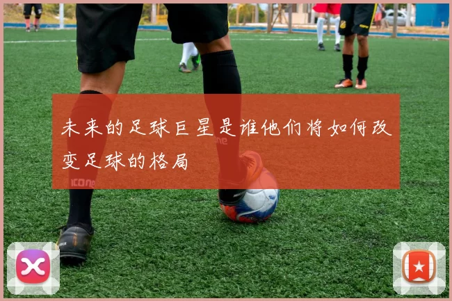 未来的足球巨星是谁他们将如何改变足球的格局