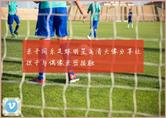 亲子同乐足球明星高清头像分享让孩子与偶像亲密接触