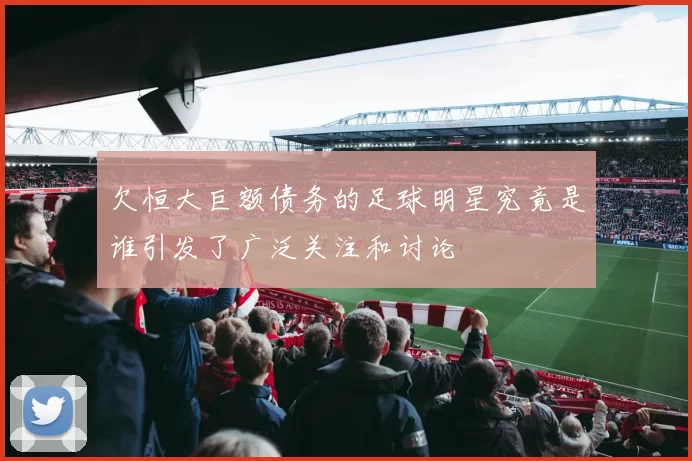 欠恒大巨额债务的足球明星究竟是谁引发了广泛关注和讨论