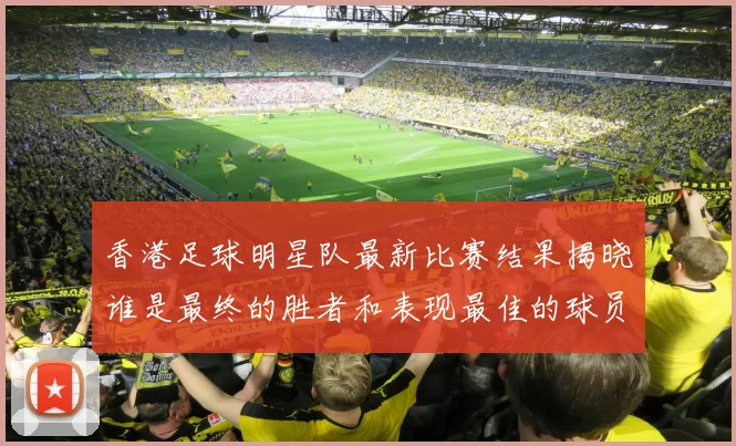 香港足球明星队最新比赛结果揭晓谁是最终的胜者和表现最佳的球员