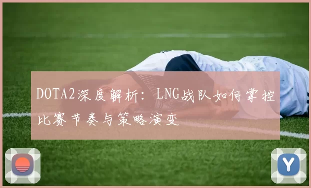 DOTA2深度解析：LNG战队如何掌控比赛节奏与策略演变