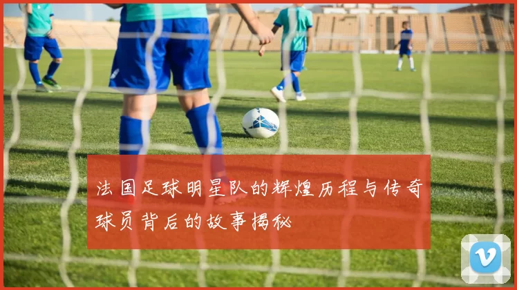 法国足球明星队的辉煌历程与传奇球员背后的故事揭秘