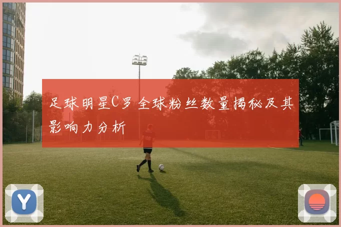 足球明星C罗全球粉丝数量揭秘及其影响力分析