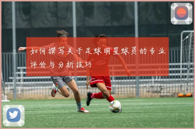 如何撰写关于足球明星球员的专业评价与分析技巧