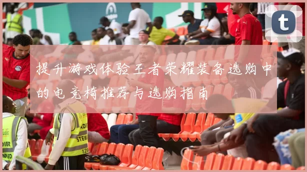 提升游戏体验王者荣耀装备选购中的电竞椅推荐与选购指南