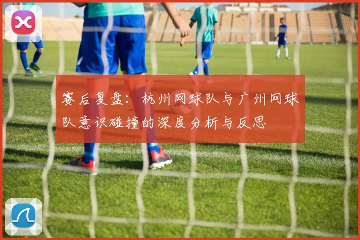 赛后复盘：杭州网球队与广州网球队意识碰撞的深度分析与反思