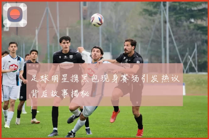 足球明星携黑包现身赛场引发热议背后故事揭秘