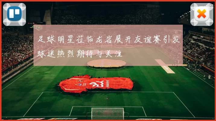 足球明星莅临龙岩展开友谊赛引发球迷热烈期待与关注