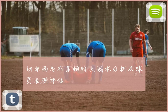 切尔西与布莱顿对决战术分析及球员表现评估