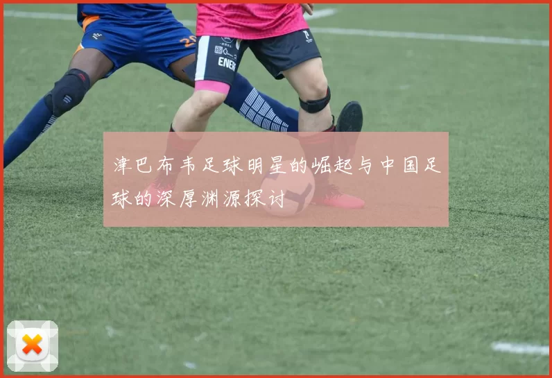 津巴布韦足球明星的崛起与中国足球的深厚渊源探讨