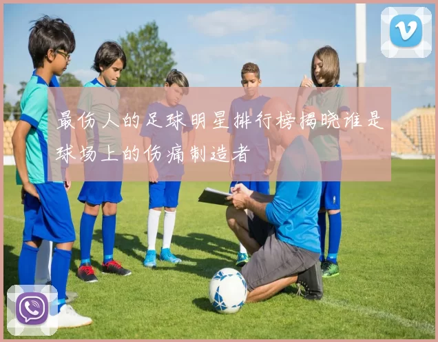 最伤人的足球明星排行榜揭晓谁是球场上的伤痛制造者