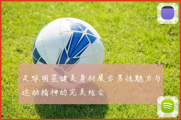 足球明星健美身材展示男性魅力与运动精神的完美结合