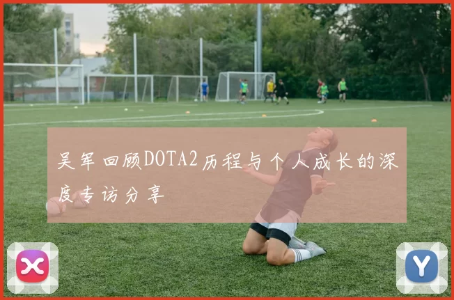 吴军回顾DOTA2历程与个人成长的深度专访分享