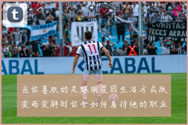 当你喜欢的足球明星因生活方式改变而变胖时你会如何看待他的职业生涯与形象