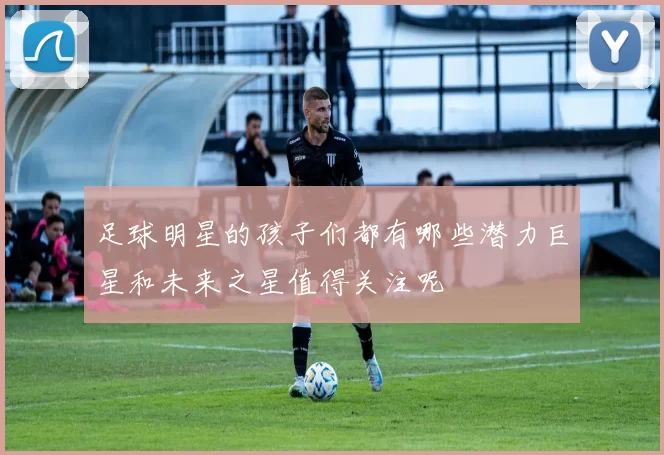 足球明星的孩子们都有哪些潜力巨星和未来之星值得关注呢