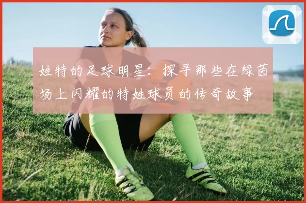 姓特的足球明星：探寻那些在绿茵场上闪耀的特姓球员的传奇故事